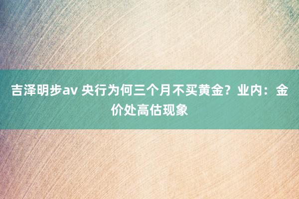 吉泽明步av 央行为何三个月不买黄金？业内：金价处高估现象