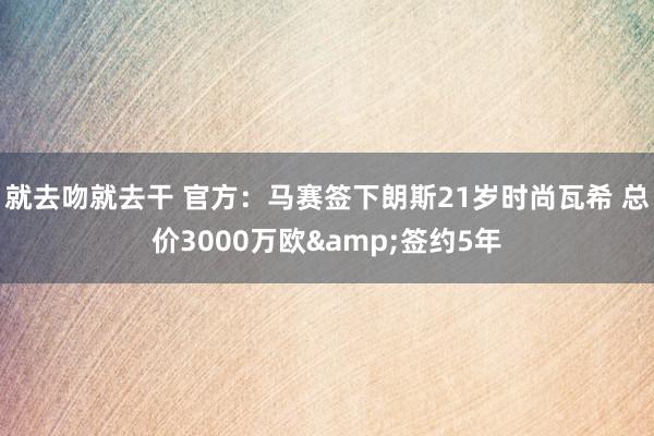 就去吻就去干 官方：马赛签下朗斯21岁时尚瓦希 总价3000万欧&签约5年