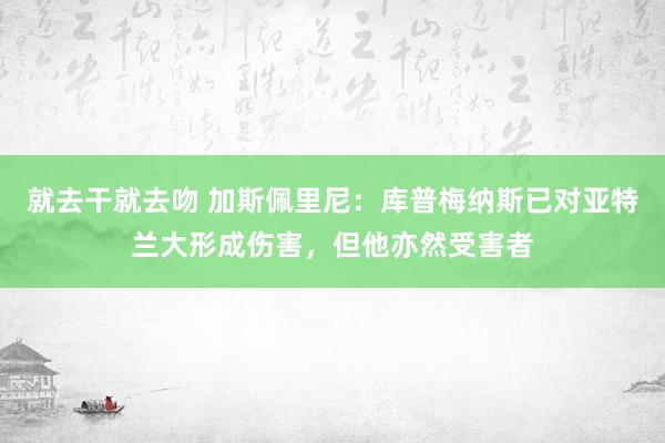 就去干就去吻 加斯佩里尼：库普梅纳斯已对亚特兰大形成伤害，但他亦然受害者