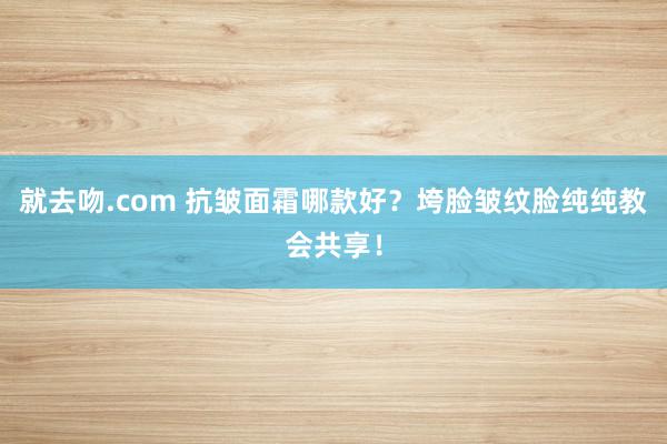 就去吻.com 抗皱面霜哪款好？垮脸皱纹脸纯纯教会共享！