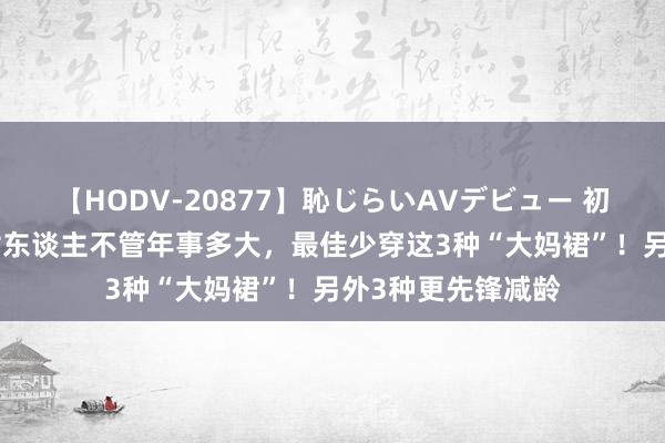 【HODV-20877】恥じらいAVデビュー 初セックス4時間 女东谈主不管年事多大，最佳少穿这3种“大妈裙”！另外3种更先锋减龄