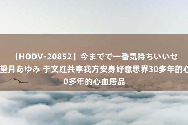 【HODV-20852】今までで一番気持ちいいセックス 望月あゆみ 于文红共享我方安身好意思界30多年的心血居品