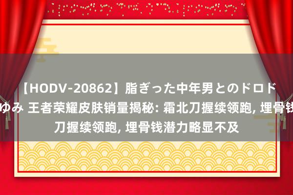 【HODV-20862】脂ぎった中年男とのドロドロ性交 望月あゆみ 王者荣耀皮肤销量揭秘: 霜北刀握续领跑, 埋骨钱潜力略显不及