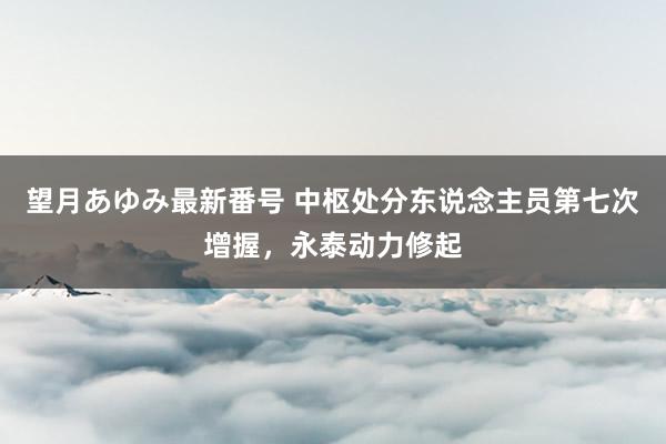 望月あゆみ最新番号 中枢处分东说念主员第七次增握，永泰动力修起