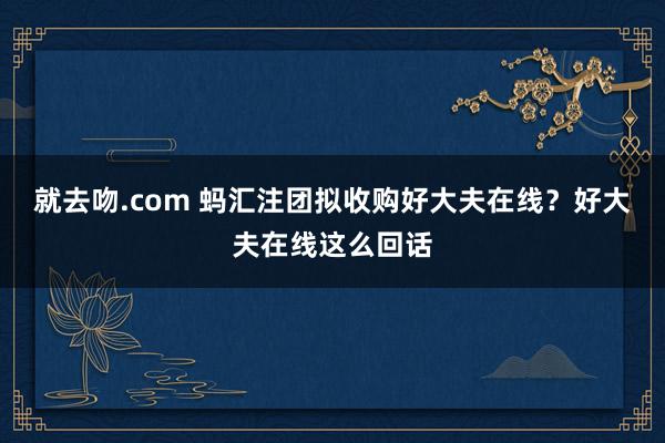 就去吻.com 蚂汇注团拟收购好大夫在线？好大夫在线这么回话