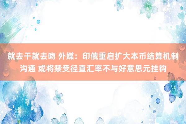 就去干就去吻 外媒：印俄重启扩大本币结算机制沟通 或将禁受径直汇率不与好意思元挂钩