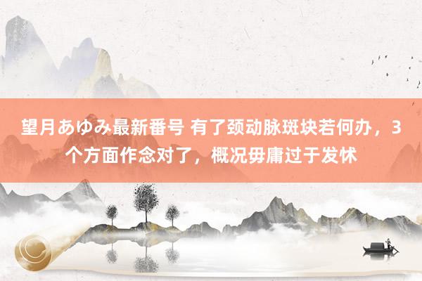 望月あゆみ最新番号 有了颈动脉斑块若何办，3个方面作念对了，概况毋庸过于发怵