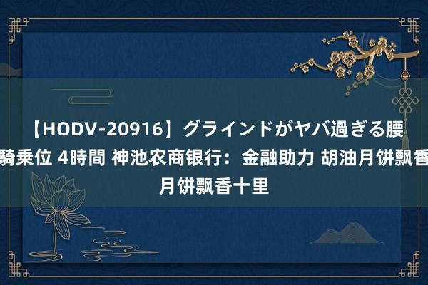 【HODV-20916】グラインドがヤバ過ぎる腰振り騎乗位 4時間 神池农商银行：金融助力 胡油月饼飘香十里