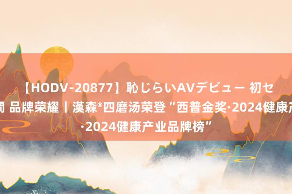 【HODV-20877】恥じらいAVデビュー 初セックス4時間 品牌荣耀丨漢森®四磨汤荣登“西普金奖·2024健康产业品牌榜”