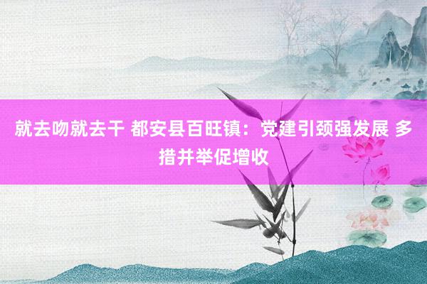 就去吻就去干 都安县百旺镇：党建引颈强发展 多措并举促增收