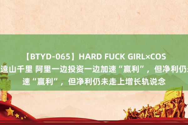 【BTYD-065】HARD FUCK GIRL×COSPLAY PRINCESS 遠山千里 阿里一边投资一边加速“赢利”，但净利仍未走上增长轨说念