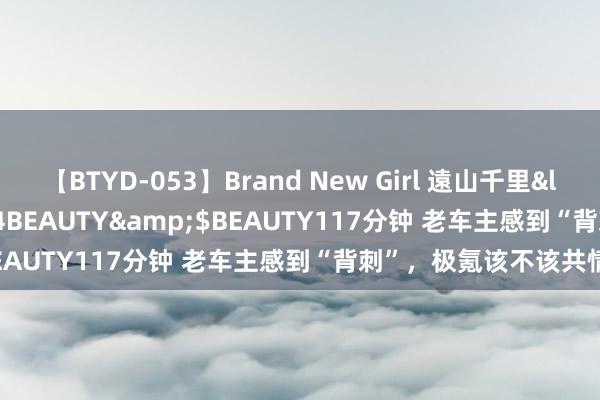 【BTYD-053】Brand New Girl 遠山千里</a>2007-08-24BEAUTY&$BEAUTY117分钟 老车主感到“背刺”，极氪该不该共情