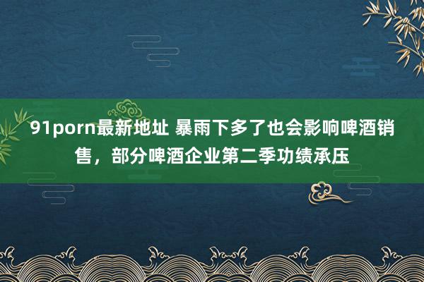 91porn最新地址 暴雨下多了也会影响啤酒销售，部分啤酒企业第二季功绩承压