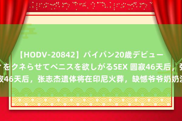 【HODV-20842】パイパン20歳デビュー 望月あゆみ 8頭身ボディをクネらせてペニスを欲しがるSEX 圆寂46天后，张志杰遗体将在印尼火葬，缺憾爷爷奶奶没见临了一面