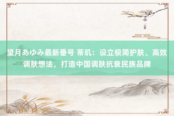 望月あゆみ最新番号 蒂玑：设立极简护肤、高效调肤想法，打造中国调肤抗衰民族品牌