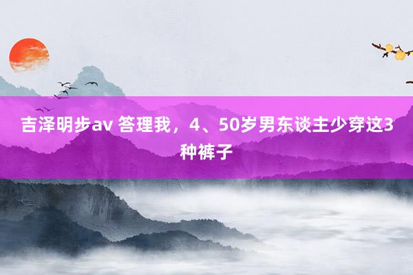 吉泽明步av 答理我，4、50岁男东谈主少穿这3种裤子