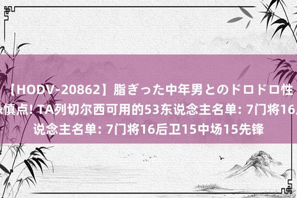 【HODV-20862】脂ぎった中年男とのドロドロ性交 望月あゆみ 密恐慎点! TA列切尔西可用的53东说念主名单: 7门将16后卫15中场15先锋