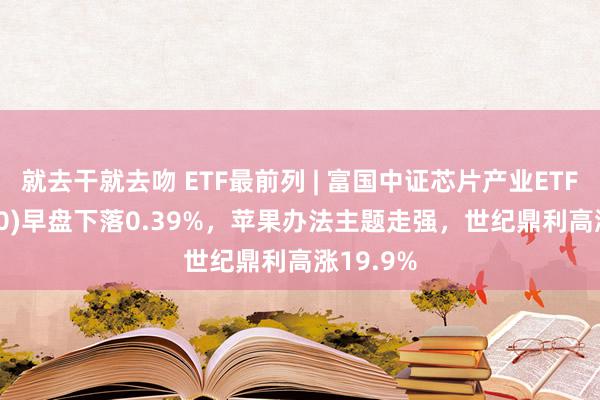 就去干就去吻 ETF最前列 | 富国中证芯片产业ETF(516640)早盘下落0.39%，苹果办法主题走强，世纪鼎利高涨19.9%