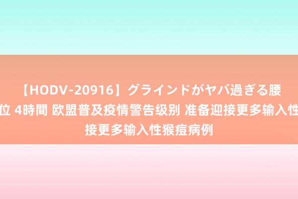 【HODV-20916】グラインドがヤバ過ぎる腰振り騎乗位 4時間 欧盟普及疫情警告级别 准备迎接更多输入性猴痘病例