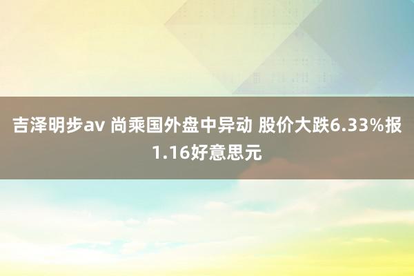 吉泽明步av 尚乘国外盘中异动 股价大跌6.33%报1.16好意思元