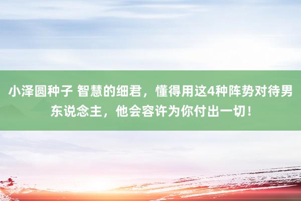 小泽圆种子 智慧的细君，懂得用这4种阵势对待男东说念主，他会容许为你付出一切！