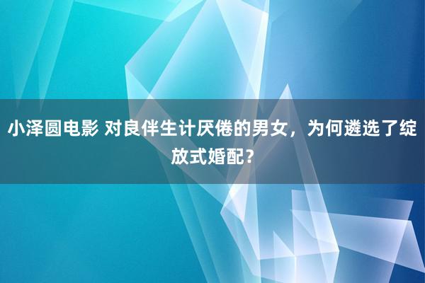 小泽圆电影 对良伴生计厌倦的男女，为何遴选了绽放式婚配？