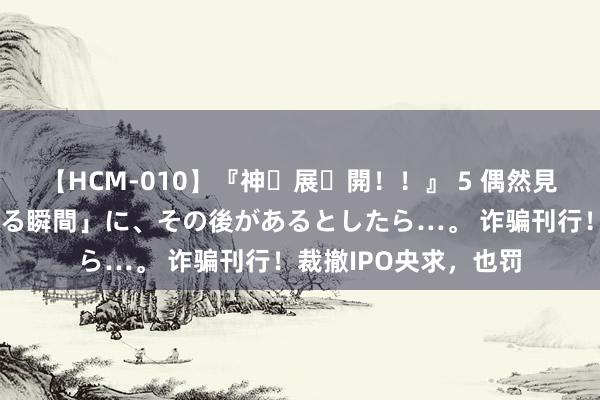 【HCM-010】『神・展・開！！』 5 偶然見かけた「目が奪われる瞬間」に、その後があるとしたら…。 诈骗刊行！裁撤IPO央求，也罚