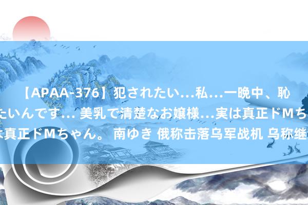 【APAA-376】犯されたい…私…一晩中、恥ずかしい恰好で犯されたいんです… 美乳で清楚なお嬢様…実は真正ドMちゃん。 南ゆき 俄称击落乌军战机 乌称继续与俄军激战