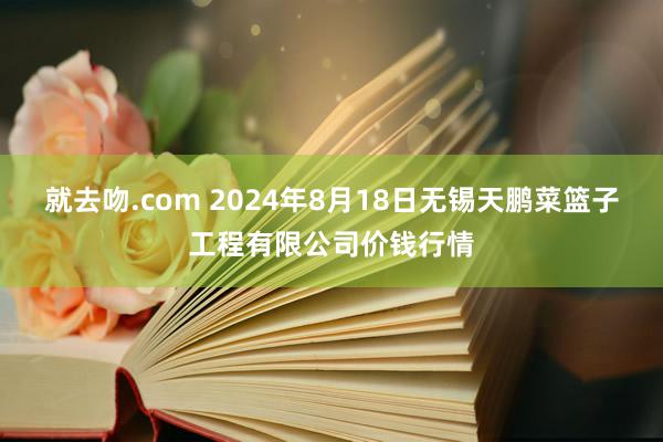 就去吻.com 2024年8月18日无锡天鹏菜篮子工程有限公司价钱行情