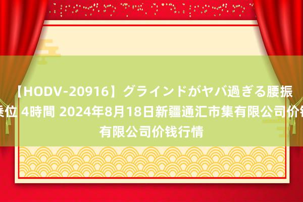 【HODV-20916】グラインドがヤバ過ぎる腰振り騎乗位 4時間 2024年8月18日新疆通汇市集有限公司价钱行情