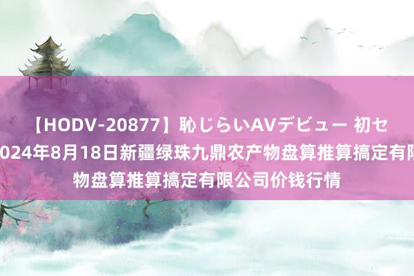 【HODV-20877】恥じらいAVデビュー 初セックス4時間 2024年8月18日新疆绿珠九鼎农产物盘算推算搞定有限公司价钱行情