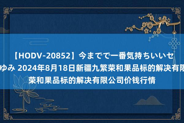 【HODV-20852】今までで一番気持ちいいセックス 望月あゆみ 2024年8月18日新疆九繁荣和果品标的解决有限公司价钱行情