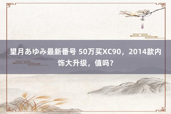 望月あゆみ最新番号 50万买XC90，2014款内饰大升级，值吗？