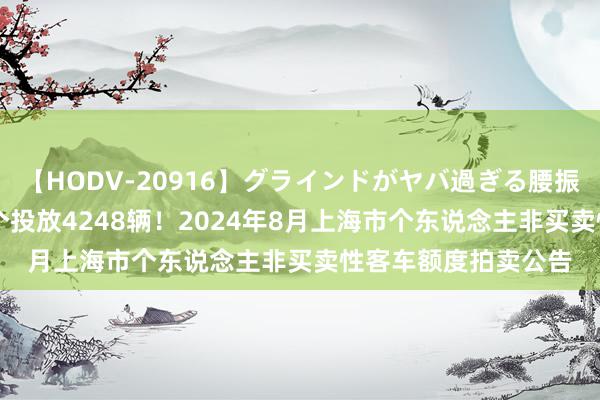 【HODV-20916】グラインドがヤバ過ぎる腰振り騎乗位 4時間 整个投放4248辆！2024年8月上海市个东说念主非买卖性客车额度拍卖公告