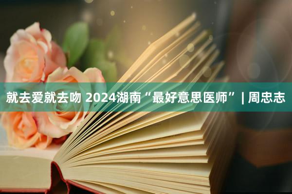 就去爱就去吻 2024湖南“最好意思医师” | 周忠志