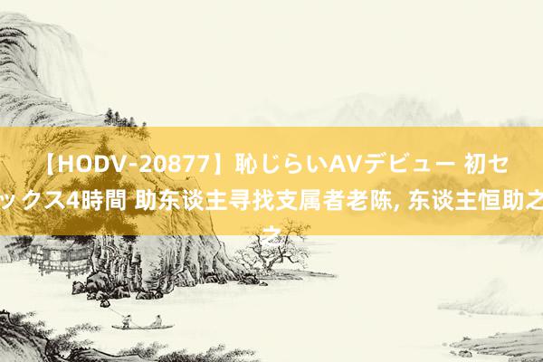 【HODV-20877】恥じらいAVデビュー 初セックス4時間 助东谈主寻找支属者老陈, 东谈主恒助之