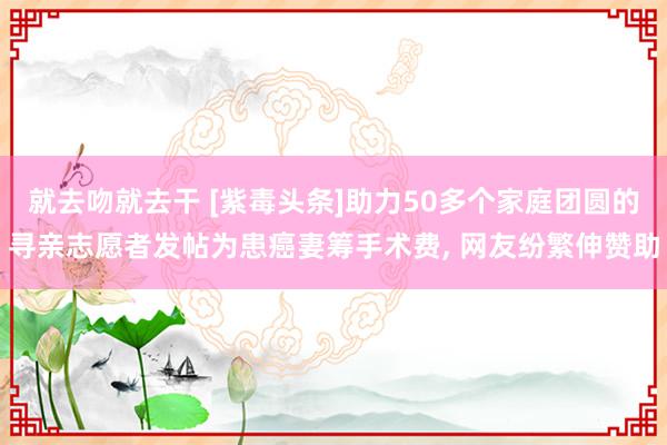 就去吻就去干 [紫毒头条]助力50多个家庭团圆的寻亲志愿者发帖为患癌妻筹手术费, 网友纷繁伸赞助