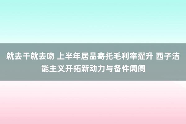 就去干就去吻 上半年居品寄托毛利率擢升 西子洁能主义开拓新动力与备件阛阓