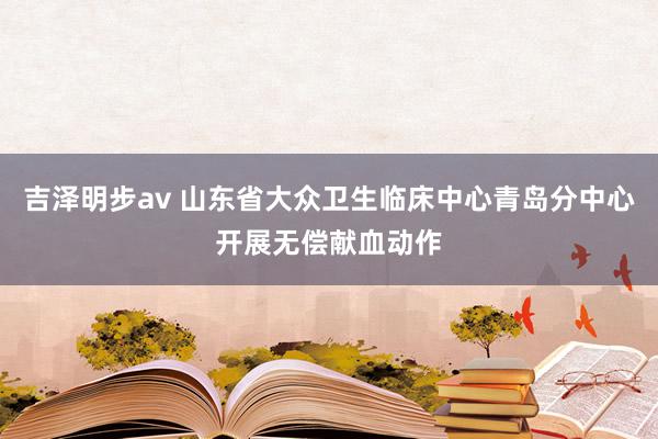 吉泽明步av 山东省大众卫生临床中心青岛分中心开展无偿献血动作