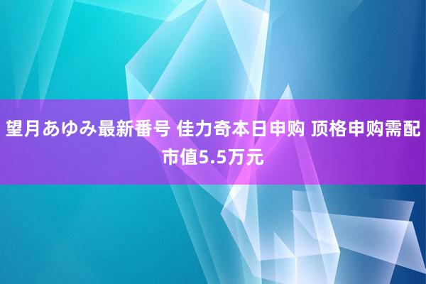 望月あゆみ最新番号 佳力奇本日申购 顶格申购需配市值5.5万元