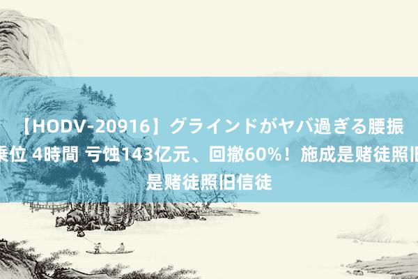 【HODV-20916】グラインドがヤバ過ぎる腰振り騎乗位 4時間 亏蚀143亿元、回撤60%！施成是赌徒照旧信徒