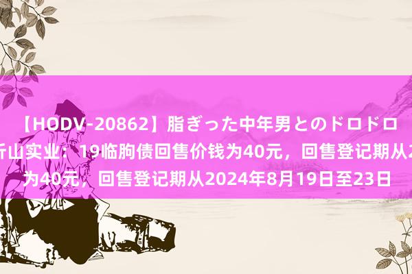 【HODV-20862】脂ぎった中年男とのドロドロ性交 望月あゆみ 临朐沂山实业：19临朐债回售价钱为40元，回售登记期从2024年8月19日至23日