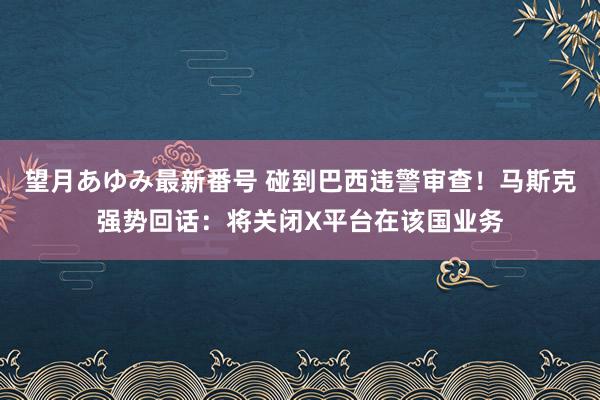 望月あゆみ最新番号 碰到巴西违警审查！马斯克强势回话：将关闭X平台在该国业务