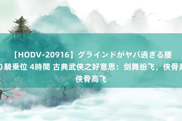 【HODV-20916】グラインドがヤバ過ぎる腰振り騎乗位 4時間 古典武侠之好意思：剑舞纷飞，侠骨高飞