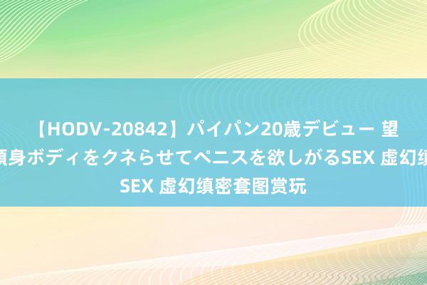 【HODV-20842】パイパン20歳デビュー 望月あゆみ 8頭身ボディをクネらせてペニスを欲しがるSEX 虚幻缜密套图赏玩