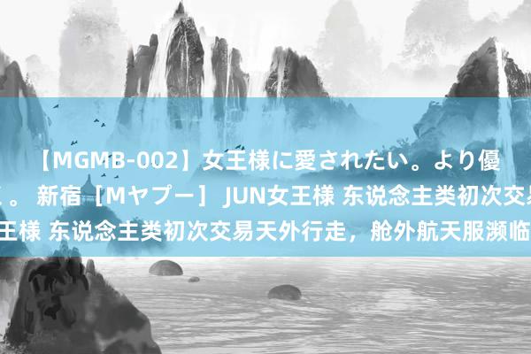 【MGMB-002】女王様に愛されたい。より優しく、よりいやらしく。 新宿［Mヤプー］ JUN女王様 东说念主类初次交易天外行走，舱外航天服濒临考验