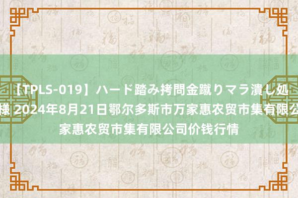 【TPLS-019】ハード踏み拷問金蹴りマラ潰し処刑 JUN女王様 2024年8月21日鄂尔多斯市万家惠农贸市集有限公司价钱行情