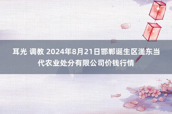 耳光 调教 2024年8月21日邯郸诞生区滏东当代农业处分有限公司价钱行情