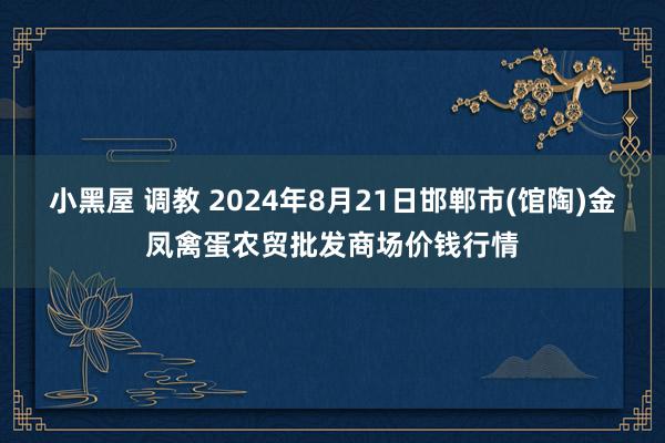 小黑屋 调教 2024年8月21日邯郸市(馆陶)金凤禽蛋农贸批发商场价钱行情