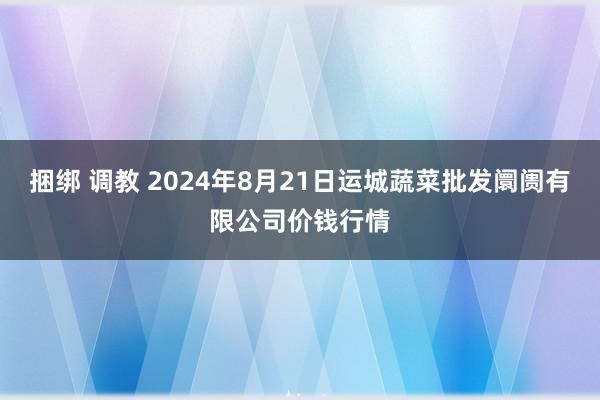 捆绑 调教 2024年8月21日运城蔬菜批发阛阓有限公司价钱行情